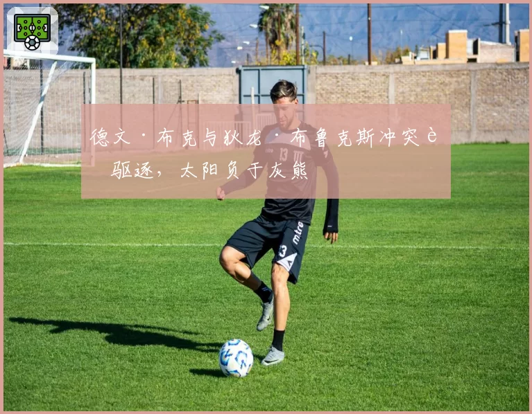 德文·布克与狄龙·布鲁克斯冲突被驱逐,太阳负于灰熊