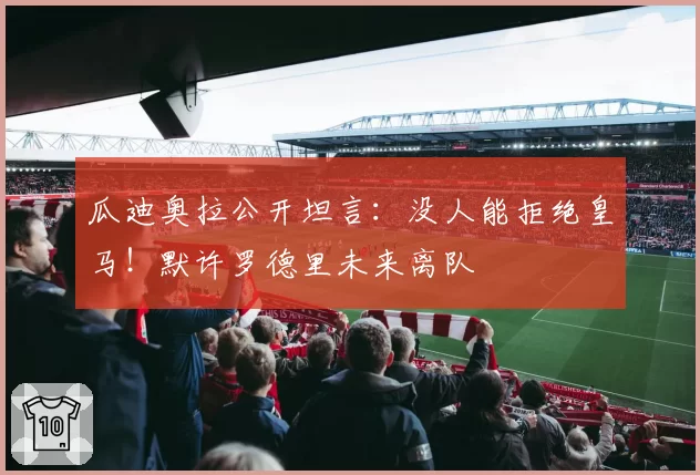 瓜迪奥拉公开坦言:没人能拒绝皇马!默许罗德里未来离队