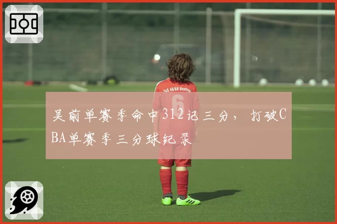 吴前单赛季命中312记三分，打破CBA单赛季三分球纪录