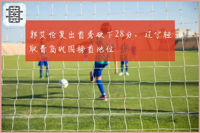 郭艾伦复出首秀砍下28分，辽宁轻取青岛巩固榜首地位