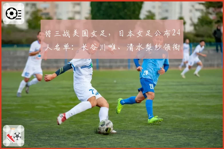 将三战美国女足,日本女足公布24人名单:长谷川唯、清水梨纱领衔