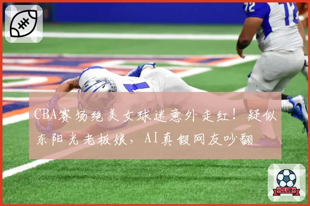 CBA赛场绝美女球迷意外走红!疑似东阳光老板娘,AI真假网友吵翻