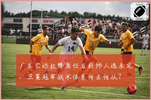 广东宏远杜锋离任后新帅人选未定,卫冕冠军战术体系何去何从?